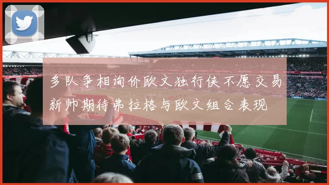 多队争相询价欧文独行侠不愿交易新帅期待弗拉格与欧文组合表现
