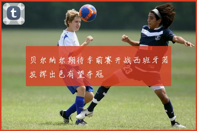 贝尔纳尔期待季前赛开战西班牙若发挥出色有望夺冠