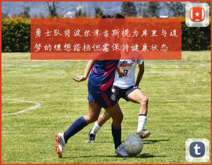 勇士队将波尔津吉斯视为库里与追梦的理想搭档但需保持健康状态