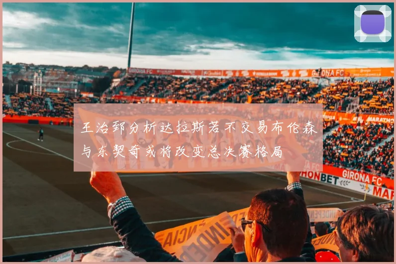 王治郅分析达拉斯若不交易布伦森与东契奇或将改变总决赛格局
