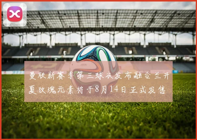 曼联新赛季第三球衣发布融合兰开夏玫瑰元素将于8月14日正式发售