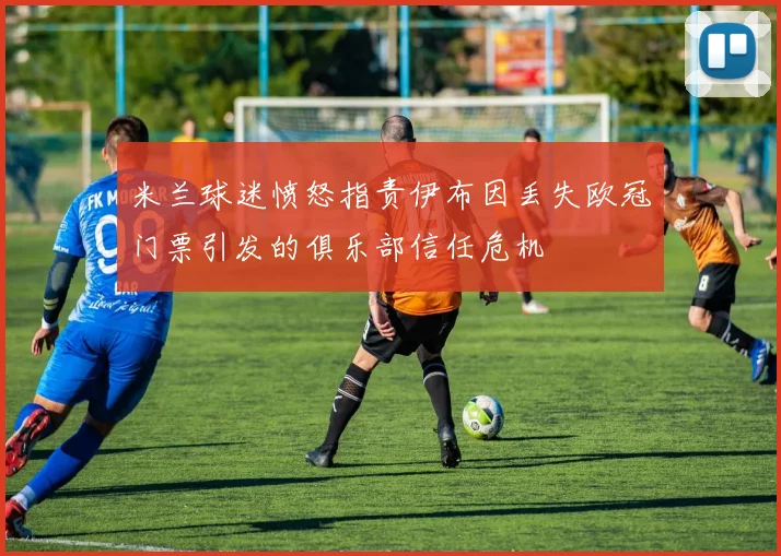 米兰球迷愤怒指责伊布因丢失欧冠门票引发的俱乐部信任危机