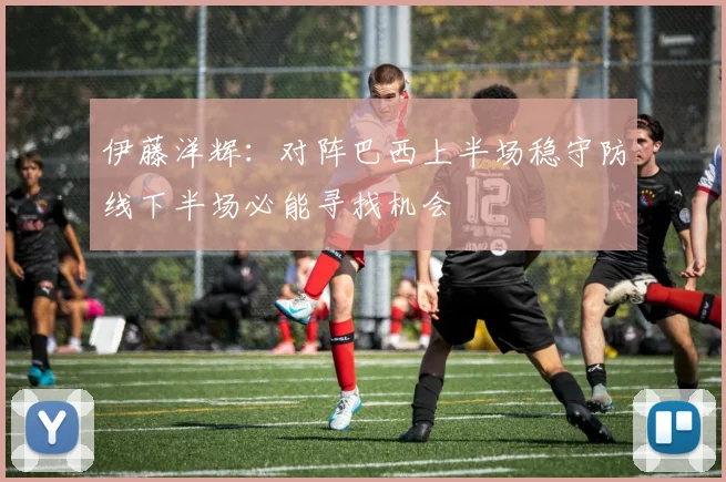 伊藤洋辉：对阵巴西上半场稳守防线下半场必能寻找机会