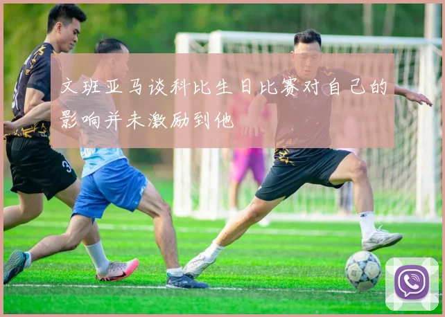 文班亚马谈科比生日比赛对自己的影响并未激励到他
