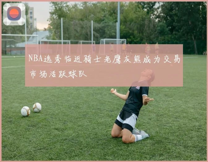 NBA选秀临近骑士老鹰灰熊成为交易市场活跃球队