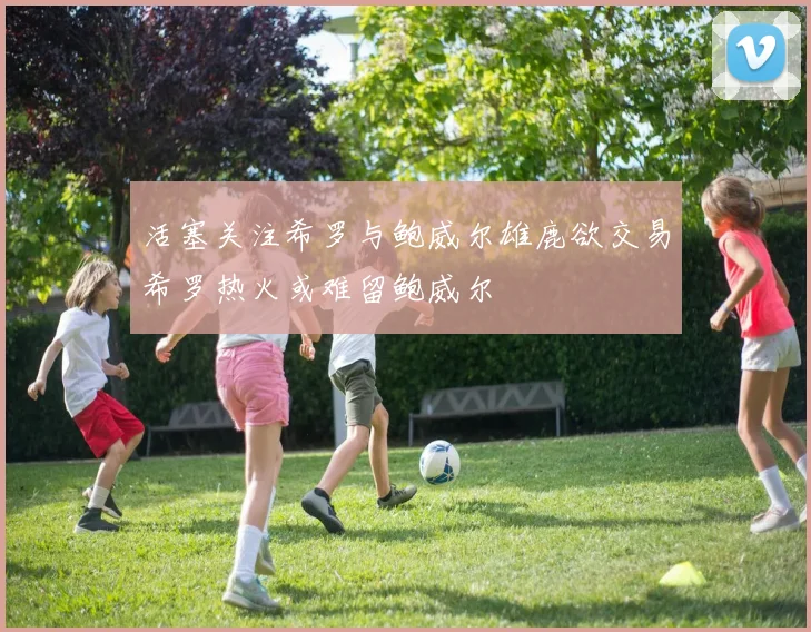 活塞关注希罗与鲍威尔雄鹿欲交易希罗热火或难留鲍威尔