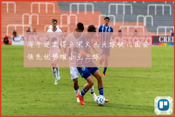 海牛逆袭得分宋文杰头球破门国安领先优势缩小至三球