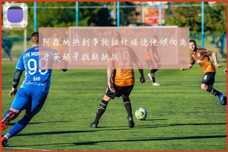 阿森纳热刺争抢拉什福德他倾向离开英超寻找新挑战