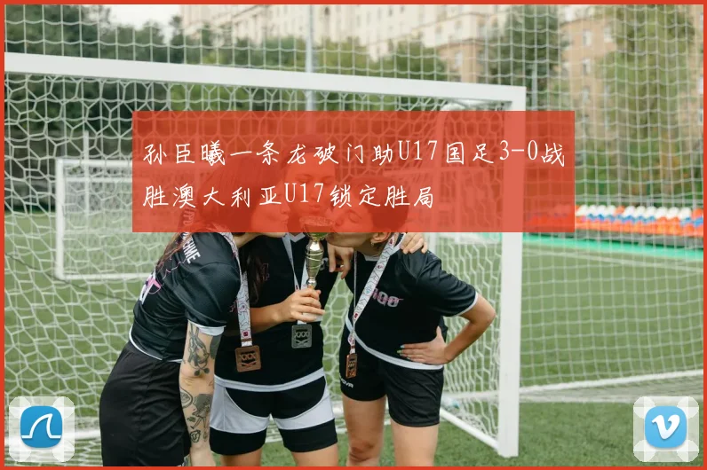 孙臣曦一条龙破门助U17国足3-0战胜澳大利亚U17锁定胜局