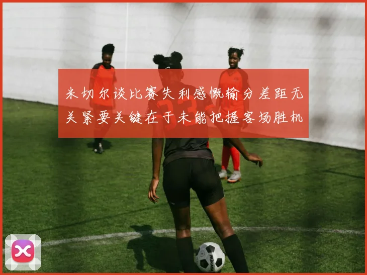 米切尔谈比赛失利感慨输分差距无关紧要关键在于未能把握客场胜机