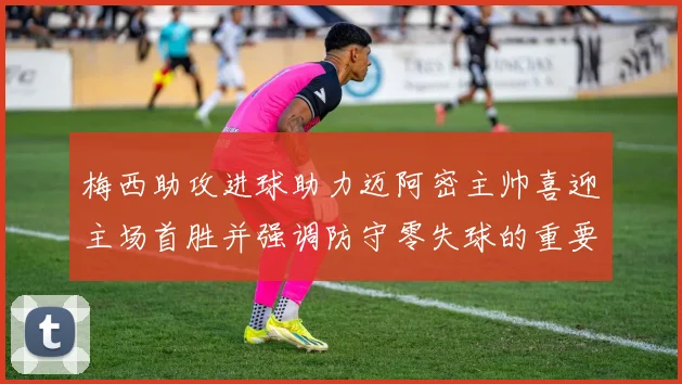 梅西助攻进球助力迈阿密主帅喜迎主场首胜并强调防守零失球的重要性