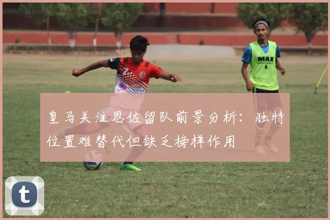 皇马关注恩佐留队前景分析：独特位置难替代但缺乏榜样作用
