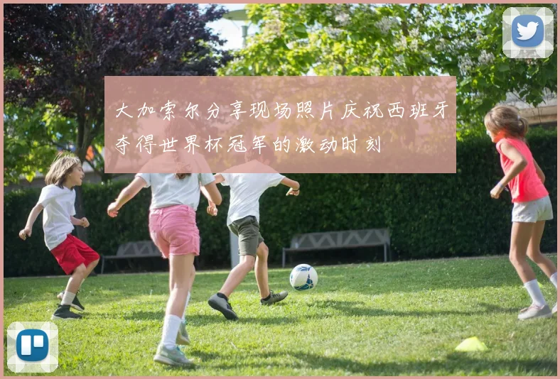 大加索尔分享现场照片庆祝西班牙夺得世界杯冠军的激动时刻