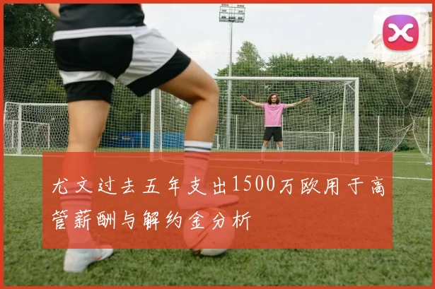 尤文过去五年支出1500万欧用于高管薪酬与解约金分析