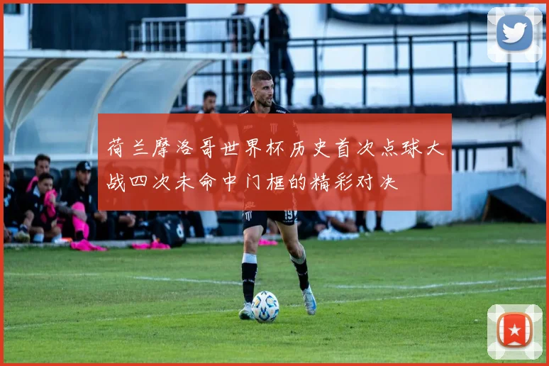 荷兰摩洛哥世界杯历史首次点球大战四次未命中门框的精彩对决