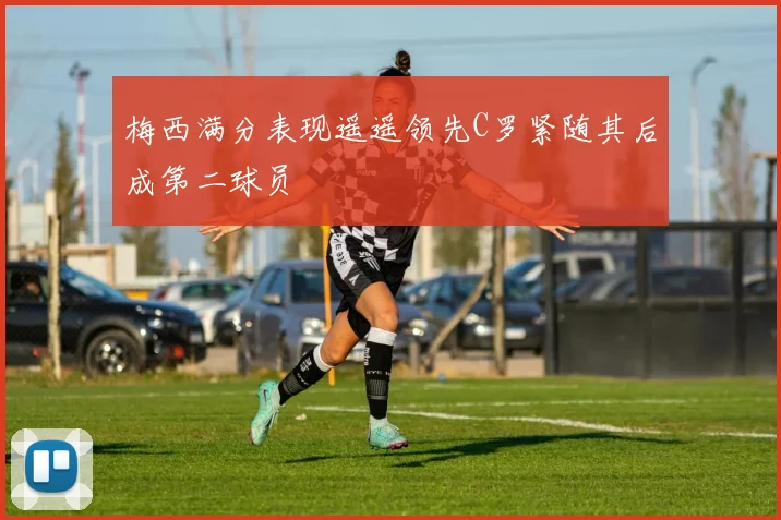 梅西满分表现遥遥领先C罗紧随其后成第二球员