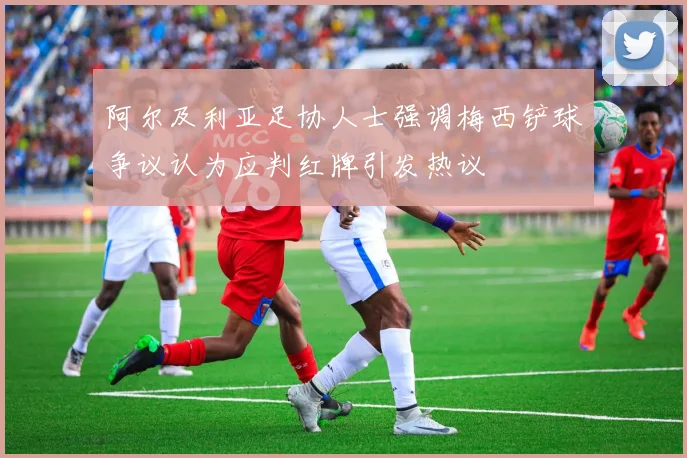 阿尔及利亚足协人士强调梅西铲球争议认为应判红牌引发热议