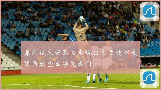 康利谈文班亚马表现出色兰德尔受限马刺全面领先我们