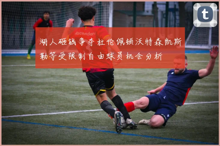 湖人砸钱争夺杜伦佩顿沃特森凯斯勒等受限制自由球员机会分析