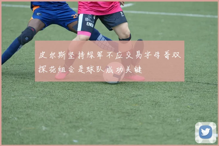 皮尔斯坚持绿军不应交易字母哥双探花组合是球队成功关键