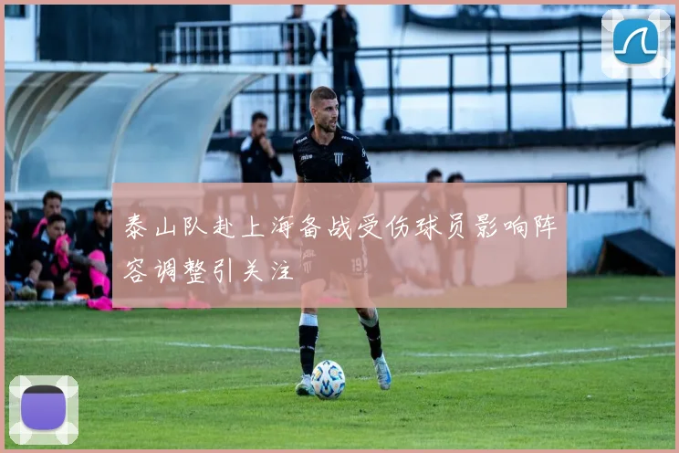 泰山队赴上海备战受伤球员影响阵容调整引关注