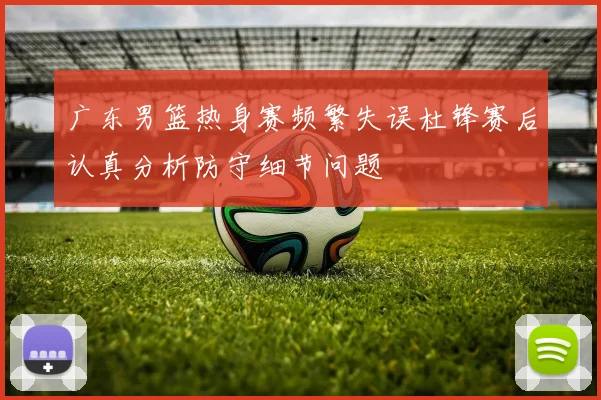 广东男篮热身赛频繁失误杜锋赛后认真分析防守细节问题