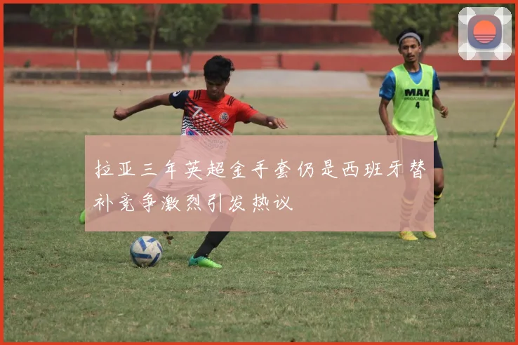 拉亚三年英超金手套仍是西班牙替补竞争激烈引发热议