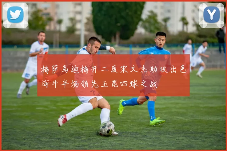 梅萨乌迪梅开二度宋文杰助攻出色海牛半场领先玉昆四球之战