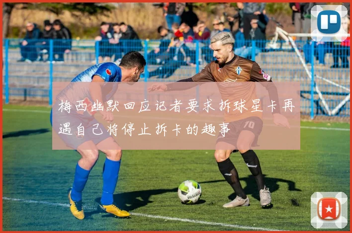 梅西幽默回应记者要求拆球星卡再遇自己将停止拆卡的趣事
